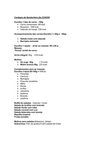 Cardapio de Quinta-feira dia 23/02/05

Escolha 1 tipo de carne - 100g
      Carne camponesa 198 kcal
      Muqueca – 248 kcal
      Salpicão de frango 236 kcal

Acompanhamento das carnes:Escolha 1 ( 60g a 100g)

      Salada mista com abacate
      Berinjela recheada

Escolha 1 opção : arroz ou massas: 60 a 80 g
Massas:
Penne/ ravióli de carne

Arroz Integral: 60g   (154 kcal)

Molhos:
     Ao sugo 60g      ( 72 kcal)
     Molho branco 60g (33 kcal)

Complementos para as massas;
Escolha 3 tipos:60-100g = 45Kcal
      Pimentão
      Cenoura
      Beringela
      Presunto picadinho
      Milho
      Ricota
      ervilha
      cebolinha
      azeitona
      Brocolis
      azeitona

Buffet de saladas: Calorias + livres
Salada de lentilha com brócolis
Salada Verde com nabo
Salada coronel com uva
Salada beterraba com laranja
Repolho tropical
Frutas picadas

Molhos para saladas:Balsamico,,tártaro
Sobremesa:,Flan de goiaba,Pudim,salada de frutas
 