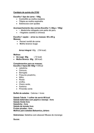 Cardápio de quinta dia 27/02

Escolha 1 tipo de carne - 100g
      Contrafilé ao molho madeira
      Tilápia ao molho espinafre
      Sobrecoxa com quiabo

Acompanhamento das carnes:Escolha 1 ( 60g a 100g)
    - Abobrinha refogada com peito de peru
    - Vegetais cozidos à chinesa

Escolha 1 opção : arroz ou massas: 60 a 80 g
Massas:
      Penne/ ravióli de carne
      Molho branco /sugo


      Arroz integral 60g    (154 kcal)

Molhos:
  Ao sugo 60g     ( 72 kcal)
  Molho Branco 60g (68 kcal)

Complementos para as massas;
Escolha 3 tipos:60-100g = 45Kcal
      cebolinha
      Cenoura,
      Beringela
      Presunto picadinho,
      Milho,
      Ricota
      ervilha,
      Cheiro verde,
      Azeitona
      Pimentão verde

Buffet de saladas: Calorias + livres

Salada Tabule 1 colher de servir-90 kcal
Salada beterraba com pepino e laranja - livre
Salada Verde livre
Saladinha - livre
Salada de tomate livre
Frutas picadas - livre
Molhos para saladas:Balsamico,,tártaro

Sobremesa: Gelatina com abacaxi/ Musse de morango

Sucos:
 