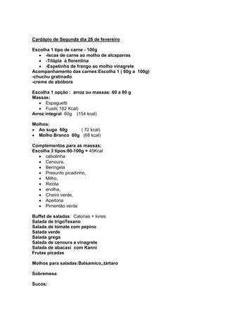 Cardápio de Segunda dia 28 de fevereiro

Escolha 1 tipo de carne - 100g
      -Iscas de carne ao molho de alcaparras
      -Tilápia à florentina
      -Espetinho de frango ao molho vinagrete
Acompanhamento das carnes:Escolha 1 ( 60g a 100g)
-chuchu gratinado
-creme de abóbora

Escolha 1 opção : arroz ou massas: 60 a 80 g
Massas:
      Espaguetti
      Fusili( 102 Kcal)
Arroz integral 60g (154 kcal)

Molhos:
  Ao sugo 60g     ( 72 kcal)
  Molho Branco 60g (68 kcal)

Complementos para as massas;
Escolha 3 tipos:60-100g = 45Kcal
      cebolinha
      Cenoura,
      Beringela
      Presunto picadinho,
      Milho,
      Ricota
      ervilha,
      Cheiro verde,
      Azeitona
      Pimentão verde

Buffet de saladas: Calorias + livres
Salada de trigoTexano
Salada de tomate com pepino
Salada verde
Salada grega
Salada de cenoura a vinagrete
Salada de abacaxi com Kanni
Frutas picadas

Molhos para saladas:Balsamico,,tártaro

Sobremesa:

Sucos:
 