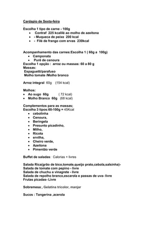 Cardapio de Sexta-feira
.
Escolha 1 tipo de carne - 100g
       Contraf 225 kcalilé ao molho de azeitona
      - Muqueca de peixe 200 kcal
      - Filé de frango com ervas 230kcal


Acompanhamento das carnes:Escolha 1 ( 60g a 100g)
      Camponata
      Purê de cenoura
Escolha 1 opção : arroz ou massas: 60 a 80 g
Massas:
Espaguetti/parafuso
Molho tomate /Molho branco

Arroz integral 60g   (154 kcal)

Molhos:
  Ao sugo 60g     ( 72 kcal)
  Molho Branco 60g (68 kcal)

Complementos para as massas;
Escolha 3 tipos:60-100g = 45Kcal
      cebolinha
      Cenoura,
      Beringela
      Presunto picadinho,
      Milho,
      Ricota
      ervilha,
      Cheiro verde,
      Azeitona
      Pimentão verde

Buffet de saladas: Calorias + livres

Salada Rica(grão de bico,tomate,queijo prato,cebola,salsinha)-
Salada de tomate com pepino - livre
Salada de chuchu a vinagrete - livre
Salada de repolho branco,escarola e passas de uva- livre
Frutas picadas- Livre

Sobremesa:, Gelatina tricolor, manjar

Sucos : Tangerina ,acerola
 