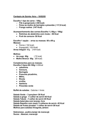 Cardapio de Quinta- feira – 10/02/05
.
Escolha 1 tipo de carne - 100g
   o Filé à gorgonzola ( 230 kcal)
   o Peixe ao molho de berinjela e pimentão ( 117,0 kcal)
   o Frango xadrez (147 Kcal)

Acompanhamento das carnes:Escolha 1 ( 60g a 100g)
    Rolinhos de abobrinha com ricota – 90 Kcal
    Purê de cenoura- 50 Kcal

Escolha 1 opção : arroz ou massas: 60 a 80 g
Massas:
      Penne ( 102 kcal)
      Espaguetti ( 102 Kcal)
Arroz integral 60g (154 kcal)

Molhos:
  Ao sugo 60g     ( 72 kcal)
  Molho Branco 60g (68 kcal)

Complementos para as massas;
Escolha 3 tipos:60-100g = 45Kcal
      cebolinha
      Cenoura,
      Beringela
      Presunto picadinho,
      Milho,
      Ricota
      ervilha,
      Azeitona
      Pimentão verde

Buffet de saladas: Calorias + livres

Salada Verde – 3 porções= 36 Kcal
Salada à grega -1 colher de servir-45 Kcal
Salada Tabule -1 colher de servir-45 Kcal
Salada beterraba com laranja- livre
Salada Repolho com maçã- 2 colheres de servir- 45 Kcal
Salada de frutas picadas- 1 colher de servir-36 kcal
Molhos para saladas:Vinagrete,,tártaro

Sobremesa:, pudim,manjar de maracujá
Sucos : Abacaxi, maracujá
 