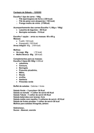 Cardapio de Sábado – 12/02/05
.
Escolha 1 tipo de carne - 100g
   o Filé áparmegiana de forno ( 230 kcal)
   o Filé de peixe com alcaparras ( 150 kcal)
   o Frango molho de vinho (170Kcal)

Acompanhamento das carnes:Escolha 1 ( 60g a 100g)
    Lasanha de legumes – 90 Kcal
    Berinjela recheada - 70 Kcal

Escolha 1 opção : arroz ou massas: 60 a 80 g
Massas:
      Fusilli ( 102 kcal)
      Espaguetti ( 102 Kcal)
Arroz integral 60g (154 kcal)

Molhos:
  Ao sugo 60g     ( 72 kcal)
  Molho Branco 60g (68 kcal)

Complementos para as massas;
Escolha 3 tipos:60-100g = 45Kcal
      cebolinha
      Cenoura,
      Beringela
      Presunto picadinho,
      Milho,
      Ricota
      ervilha,
      Azeitona
      Pimentão verde

Buffet de saladas: Calorias + livres

Salada Verde – 3 porções= 36 Kcal
Salada no tomate -1 colher de servir-45 Kcal
Salada Tabule -1 colher de servir-45 Kcal
Salada beterraba com laranja- livre
Salada melão com repolho- 2 colheres de servir- 45 Kcal
Salada de frutas picadas- 1 colher de servir-36 kcal
Molhos para saladas:Vinagrete,,tártaro

Sobremesa:,
Sucos : Abacaxi, acerola
 