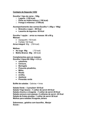 Cardapio de Segunda 14/02
.
Escolha 1 tipo de carne - 100g
   o Lagarto ( 230 kcal)
   o Peixe ao molho branco ( 150 kcal)
   o Frango à milanesa (170Kcal)

Acompanhamento das carnes:Escolha 1 ( 60g a 100g)
    Brócolis a vapor – 90 Kcal
    Lasanha de legumes- 50 Kcal

Escolha 1 opção : arroz ou massas: 60 a 80 g
Massas:
      espaguetti ( 102 kcal)
      Farfale( 102 Kcal)
Arroz integral 60g (154 kcal)

Molhos:
  Ao sugo 60g     ( 72 kcal)
  Molho Branco 60g (68 kcal)

Complementos para as massas;
Escolha 3 tipos:60-100g = 45Kcal
      cebolinha
      Cenoura,
      Beringela
      Presunto picadinho,
      Milho,
      Ricota
      ervilha,
      Azeitona
      Pimentão verde

Buffet de saladas: Calorias + livres

Salada Verde – 3 porções= 36 Kcal
Salada Trigo texano -1 colher de servir-45 Kcal
Salada chuchu a vinagrete -1 colher de servir-45 Kcal
Salada cenoura com passas- 2 colheres de servir- 45 Kcal
Salada de frutas picadas- 1 colher de servir-36 kcal
Molhos para saladas:Vinagrete,,tártaro

Sobremesa:, gelatina com baunilha , Manjar
Sucos :
 