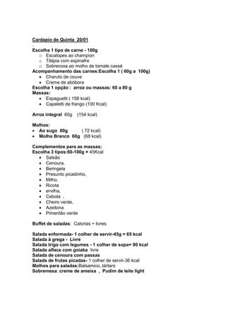 Cardapio de Quinta 20/01
.
Escolha 1 tipo de carne - 100g
   o Escalopes ao champion
   o Tilápia com espinafre
   o Sobrecoxa ao molho de tomate cassé
Acompanhamento das carnes:Escolha 1 ( 60g a 100g)
      Charuto de couve
      Creme de abóbora
Escolha 1 opção : arroz ou massas: 60 a 80 g
Massas:
      Espaguetti ( 158 kcal)
      Capeletti de frango (100 Kcal)

Arroz integral 60g   (154 kcal)

Molhos:
  Ao sugo 60g     ( 72 kcal)
  Molho Branco 60g (68 kcal)

Complementos para as massas;
Escolha 3 tipos:60-100g = 45Kcal
      Salsão
      Cenoura,
      Beringela
      Presunto picadinho,
      Milho,
      Ricota
      ervilha,
      Cebola ,
      Cheiro verde,
      Azeitona
      Pimentão verde

Buffet de saladas: Calorias + livres

Salada enformada- 1 colher de servir-45g = 65 kcal
Salada à grega - Livre
Salada trigo com legumes - 1 colher de sopa= 90 kcal
Salada alface com goiaba livre
Salada de cenoura com passas
Salada de frutas picadas- 1 colher de servir-36 kcal
Molhos para saladas:Balsamico,,tártaro
Sobremesa: creme de ameixa , Pudim de leite light
 