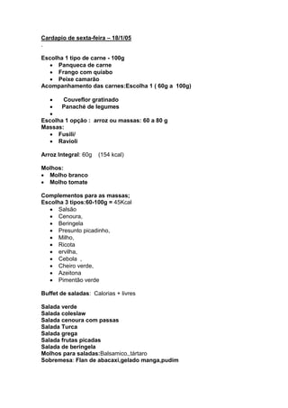 Cardapio de sexta-feira – 18/1/05
.

Escolha 1 tipo de carne - 100g
      Panqueca de carne
      Frango com quiabo
      Peixe camarão
Acompanhamento das carnes:Escolha 1 ( 60g a 100g)

       Couveflor gratinado
       Panaché de legumes

Escolha 1 opção : arroz ou massas: 60 a 80 g
Massas:
      Fusili/
      Ravioli

Arroz Integral: 60g   (154 kcal)

Molhos:
  Molho branco
  Molho tomate

Complementos para as massas;
Escolha 3 tipos:60-100g = 45Kcal
      Salsão
      Cenoura,
      Beringela
      Presunto picadinho,
      Milho,
      Ricota
      ervilha,
      Cebola ,
      Cheiro verde,
      Azeitona
      Pimentão verde

Buffet de saladas: Calorias + livres

Salada verde
Salada coleslaw
Salada cenoura com passas
Salada Turca
Salada grega
Salada frutas picadas
Salada de beringela
Molhos para saladas:Balsamico,,tártaro
Sobremesa: Flan de abacaxi,gelado manga,pudim
 