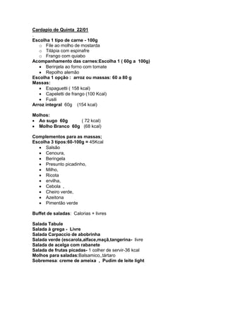 Cardapio de Quinta 22/01
.
Escolha 1 tipo de carne - 100g
   o File ao molho de mostarda
   o Tilápia com espinafre
   o Frango com quiabo
Acompanhamento das carnes:Escolha 1 ( 60g a 100g)
      Berinjela ao forno com tomate
      Repolho alemão
Escolha 1 opção : arroz ou massas: 60 a 80 g
Massas:
      Espaguetti ( 158 kcal)
      Capeletti de frango (100 Kcal)
      Fusili
Arroz integral 60g (154 kcal)

Molhos:
  Ao sugo 60g     ( 72 kcal)
  Molho Branco 60g (68 kcal)

Complementos para as massas;
Escolha 3 tipos:60-100g = 45Kcal
      Salsão
      Cenoura,
      Beringela
      Presunto picadinho,
      Milho,
      Ricota
      ervilha,
      Cebola ,
      Cheiro verde,
      Azeitona
      Pimentão verde

Buffet de saladas: Calorias + livres

Salada Tabule
Salada à grega - Livre
Salada Carpaccio de abobrinha
Salada verde (escarola,alface,maçã,tangerina- livre
Salada de acelga com rabanete
Salada de frutas picadas- 1 colher de servir-36 kcal
Molhos para saladas:Balsamico,,tártaro
Sobremesa: creme de ameixa , Pudim de leite light
 