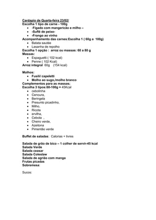 Cardapio de Quarta-feira 23/02/
Escolha 1 tipo de carne - 100g
      -Fígado com mangericão e milho –
      -Suflê de peixe-
      -Frango ao vinho
Acompanhamento das carnes:Escolha 1 ( 60g a 100g)
      Batata sautée
      Lasanha de repolho
Escolha 1 opção : arroz ou massas: 60 a 80 g
Massas:
      Espaguetti ( 102 kcal)
      Penne ( 102 Kcal)
Arroz integral 60g (154 kcal)

Molhos:
      Fusili/ capeletti
      Molho ao sugo,/molho branco
Complementos para as massas;
Escolha 3 tipos:60-100g = 45Kcal
      cebolinha
      Cenoura,
      Beringela
      Presunto picadinho,
      Milho,
      Ricota
      ervilha,
      Cebola ,
      Cheiro verde,
      Azeitona
      Pimentão verde

Buffet de saladas: Calorias + livres

Salada de grão de bico – 1 colher de servir-45 kcal
Salada Verde
Salada ceasar
Salada Coleslaw
Salada de agrião com manga
Frutas picadas
Sobremesa:

Sucos:
 