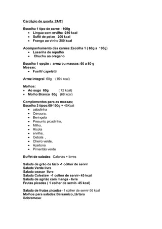 Cardápio de quarta 24/01
.
Escolha 1 tipo de carne - 100g
      Lingua com ervilha -240 kcal
      Suflê de peixe 200 kcal
      Frango ao vinho 250 kcal

Acompanhamento das carnes:Escolha 1 ( 60g a 100g)
    Lasanha de repolho
     Chuchu ao orégano

Escolha 1 opção : arroz ou massas: 60 a 80 g
Massas:
      Fusili/ capeletti

Arroz integral 60g   (154 kcal)

Molhos:
  Ao sugo 60g     ( 72 kcal)
  Molho Branco 60g (68 kcal)

Complementos para as massas;
Escolha 3 tipos:60-100g = 45Kcal
      cebolinha
      Cenoura,
      Beringela
      Presunto picadinho,
      Milho,
      Ricota
      ervilha,
      Cebola ,
      Cheiro verde,
      Azeitona
      Pimentão verde

Buffet de saladas: Calorias + livres

Salada de grão de bico -1 colher de servir
Salada Verde livre
Salada ceasar livre
Salada Coleslaw -1 colher de servir- 45 kcal
Salada de agrião com manga - livre
Frutas picadas ( 1 colher de servir- 45 kcal)

Salada de frutas picadas- 1 colher de servir-36 kcal
Molhos para saladas:Balsamico,,tártaro
Sobremesa:
 