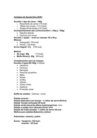 Cardapio de Quarta-feira 26/01
.
Escolha 1 tipo de carne - 100g
   o Rocambole de carne( 173 kcal)
   o Tilápia com ervas ( 117,0 kcal)
   o Strogonoff de frango (147 Kcal)
Acompanhamento das carnes:Escolha 1 ( 60g a 100g)
      Repolho alemão
      Cenoura com ervas
Escolha 1 opção : arroz ou massas: 60 a 80 g
Massas:
      Espaguetti ( 102 kcal)
      Penne ( 102 Kcal)
Arroz integral 60g (154 kcal)

Molhos:
  Ao sugo 60g     ( 72 kcal)
  Molho Branco 60g (68 kcal)

Complementos para as massas;
Escolha 3 tipos:60-100g = 45Kcal
      cebolinha
      Cenoura,
      Beringela
      Presunto picadinho,
      Milho,
      Ricota
      ervilha,
      Cebola ,
      Cheiro verde,
      Azeitona
      Pimentão verde

Buffet de saladas: Calorias + livres

Salada coronel –
Salada beterraba com laranja - 1 colher de servir-90 Kcal
Salada Tomate recheado( 45 kcal)
Salada verde (escarola,alface,maçã,tangerina)- livre
Salada a acelga com rabanete (livre)- livre
Salada de frutas picadas- 1 colher de servir-36 kcal
Molhos para saladas:Balsamico,,tártaro

Sobremesa: mosaico, pudim

Sucos: Tangerina -144 kcal ,
       Acerola – 62 Kcal
 
