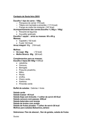 Cardapio de Sexta feira 28/01
.
Escolha 1 tipo de carne - 100g
   o Panqueca de carne( 173 kcal)
   o Tilápia com berinjela e pimentão ( 117,0 kcal)
   o Frango ao molho de mostarda (147 Kcal)
Acompanhamento das carnes:Escolha 1 ( 60g a 100g)
      Panaché de legumes
      Couveflor gratinado
Escolha 1 opção : arroz ou massas: 60 a 80 g
Massas:
      Capeletti ( 102 kcal)
      Fusili( 102 Kcal)
Arroz integral 60g (154 kcal)

Molhos:
  Ao sugo 60g     ( 72 kcal)
  Molho Branco 60g (68 kcal)

Complementos para as massas;
Escolha 3 tipos:60-100g = 45Kcal
      cebolinha
      Cenoura,
      Beringela
      Presunto picadinho,
      Milho,
      Ricota
      ervilha,
      Cheiro verde,
      Azeitona
      Pimentão verde

Buffet de saladas: Calorias + livres

Salada verde
Salada Caesar -45 kcal
Salada Soja com brócolis -1 colher de servir-45 Kcal
Salada cenoura com passas- 45Kcal
Salada beterraba com laranja
Salada de brotos com acelga
Salada de frutas picadas- 1 colher de servir-36 kcal
Molhos para saladas:Balsamico,,tártaro

Sobremesa: Flan de abacaxi , flan de goiaba, salada de frutas

Sucos:
 