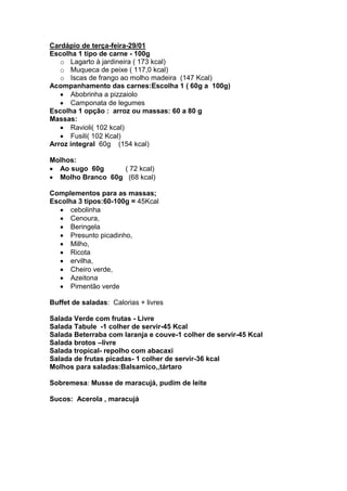 Cardápio de terça-feira-29/01
Escolha 1 tipo de carne - 100g
   o Lagarto à jardineira ( 173 kcal)
   o Muqueca de peixe ( 117,0 kcal)
   o Iscas de frango ao molho madeira (147 Kcal)
Acompanhamento das carnes:Escolha 1 ( 60g a 100g)
      Abobrinha a pizzaiolo
      Camponata de legumes
Escolha 1 opção : arroz ou massas: 60 a 80 g
Massas:
      Ravioli( 102 kcal)
      Fusili( 102 Kcal)
Arroz integral 60g (154 kcal)

Molhos:
  Ao sugo 60g     ( 72 kcal)
  Molho Branco 60g (68 kcal)

Complementos para as massas;
Escolha 3 tipos:60-100g = 45Kcal
      cebolinha
      Cenoura,
      Beringela
      Presunto picadinho,
      Milho,
      Ricota
      ervilha,
      Cheiro verde,
      Azeitona
      Pimentão verde

Buffet de saladas: Calorias + livres

Salada Verde com frutas - Livre
Salada Tabule -1 colher de servir-45 Kcal
Salada Beterraba com laranja e couve-1 colher de servir-45 Kcal
Salada brotos –livre
Salada tropical- repolho com abacaxi
Salada de frutas picadas- 1 colher de servir-36 kcal
Molhos para saladas:Balsamico,,tártaro

Sobremesa: Musse de maracujá, pudim de leite

Sucos: Acerola , maracujá
 