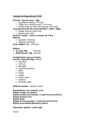 Cardapio de Segunda dia 31/1/05
.
Escolha 1 tipo de carne - 100g
   o Escalopes à Italiana( 173 kcal)
   o Tilápia com crosta de ervas ( 117,0 kcal)
   o Filé de frango ao molho de maracujá (147 Kcal)
Acompanhamento das carnes:Escolha 1 ( 60g a 100g)
      Salada mista ao molho rose
      Repolho com milho
Escolha 1 opção : arroz ou massas: 60 a 80 g
Massas:
      Capeletti ( 102 kcal)
      Rigatone( 102 Kcal)
Arroz integral 60g (154 kcal)

Molhos:
  Ao sugo 60g     ( 72 kcal)
  Molho Branco 60g (68 kcal)

Complementos para as massas;
Escolha 3 tipos:60-100g = 45Kcal
      cebolinha
      Cenoura,
      Beringela
      Presunto picadinho,
      Milho,
      Ricota
      ervilha,
      Cheiro verde,
      Azeitona
      Pimentão verde

Buffet de saladas: Calorias + livres

Salada Brotos com rabanete- Livre
Salada Tomate com pepino
Salada Lentilha com brócolis -1 colher de servir-45 Kcal
Salada Gostosa- livre
Salada Verde
Salada de frutas picadas- 1 colher de servir-36 kcal
Molhos para saladas:Balsamico,,tártaro

Sobremesa: gelatina , pudim light

Sucos:
 