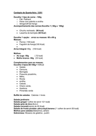 Cardapio de Quarta-feira 12/01
.
Escolha 1 tipo de carne - 100g
   o Filé Pailhard
   o Peixe com palmito e ervilha
   o Strogonoff de frango
Acompanhamento das carnes:Escolha 1 ( 60g a 100g)

      Chuchu recheado (90 kcal)
      Lasanha de berinjela (60 Kcal)

Escolha 1 opção : arroz ou massas: 60 a 80 g
Massas:
      Penne ( 158 kcal)
      Fagottini de frango(100 Kcal)

Arroz Integral: 60g   (154 kcal)

Molhos:
  Ao sugo 60g      ( 72 kcal)
  Molho branco 60g (33 kcal)

Complementos para as massas;
Escolha 3 tipos:60-100g = 45Kcal
      Salsão
      Cenoura,
      Beringela
      Presunto picadinho,
      Milho,
      Ricota
      ervilha,
      Cebola ,
      Cheiro verde,
      Azeitona
      Pimentão verde

Buffet de saladas: Calorias + livres

Salada jardineira
Salada grega(1 colher de servir 121 kcal)
Salada grão de bico (livre )
Salada coronel(menos de 45 Kcal)
Salada de frutas picadas- pêra,maçã,banana ( 1 colher de servir-36 kcal)
Molhos para saladas:Balsamico,,tártaro
Sobremesa: Mosaico de gelatina , pudim
 