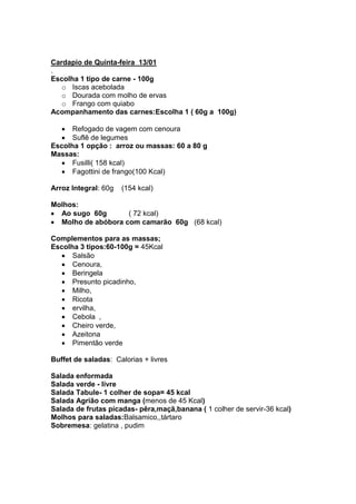 Cardapio de Quinta-feira 13/01
.
Escolha 1 tipo de carne - 100g
   o Iscas acebolada
   o Dourada com molho de ervas
   o Frango com quiabo
Acompanhamento das carnes:Escolha 1 ( 60g a 100g)

      Refogado de vagem com cenoura
      Suflê de legumes
Escolha 1 opção : arroz ou massas: 60 a 80 g
Massas:
      Fusilli( 158 kcal)
      Fagottini de frango(100 Kcal)

Arroz Integral: 60g   (154 kcal)

Molhos:
  Ao sugo 60g       ( 72 kcal)
  Molho de abóbora com camarão 60g (68 kcal)

Complementos para as massas;
Escolha 3 tipos:60-100g = 45Kcal
      Salsão
      Cenoura,
      Beringela
      Presunto picadinho,
      Milho,
      Ricota
      ervilha,
      Cebola ,
      Cheiro verde,
      Azeitona
      Pimentão verde

Buffet de saladas: Calorias + livres

Salada enformada
Salada verde - livre
Salada Tabule- 1 colher de sopa= 45 kcal
Salada Agrião com manga (menos de 45 Kcal)
Salada de frutas picadas- pêra,maçã,banana ( 1 colher de servir-36 kcal)
Molhos para saladas:Balsamico,,tártaro
Sobremesa: gelatina , pudim
 