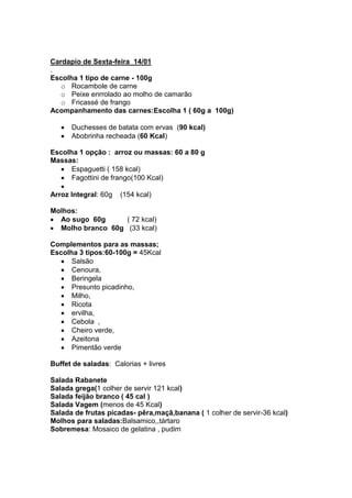 Cardapio de Sexta-feira 14/01
.
Escolha 1 tipo de carne - 100g
   o Rocambole de carne
   o Peixe enrrolado ao molho de camarão
   o Fricassé de frango
Acompanhamento das carnes:Escolha 1 ( 60g a 100g)

      Duchesses de batata com ervas (90 kcal)
      Abobrinha recheada (60 Kcal)

Escolha 1 opção : arroz ou massas: 60 a 80 g
Massas:
      Espaguetti ( 158 kcal)
      Fagottini de frango(100 Kcal)

Arroz Integral: 60g   (154 kcal)

Molhos:
  Ao sugo 60g      ( 72 kcal)
  Molho branco 60g (33 kcal)

Complementos para as massas;
Escolha 3 tipos:60-100g = 45Kcal
      Salsão
      Cenoura,
      Beringela
      Presunto picadinho,
      Milho,
      Ricota
      ervilha,
      Cebola ,
      Cheiro verde,
      Azeitona
      Pimentão verde

Buffet de saladas: Calorias + livres

Salada Rabanete
Salada grega(1 colher de servir 121 kcal)
Salada feijão branco ( 45 cal )
Salada Vagem (menos de 45 Kcal)
Salada de frutas picadas- pêra,maçã,banana ( 1 colher de servir-36 kcal)
Molhos para saladas:Balsamico,,tártaro
Sobremesa: Mosaico de gelatina , pudim
 