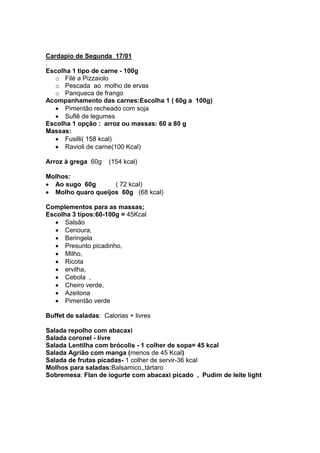 Cardapio de Segunda 17/01
.
Escolha 1 tipo de carne - 100g
   o Filé a Pizzaiolo
   o Pescada ao molho de ervas
   o Panqueca de frango
Acompanhamento das carnes:Escolha 1 ( 60g a 100g)
      Pimentão recheado com soja
      Suflê de legumes
Escolha 1 opção : arroz ou massas: 60 a 80 g
Massas:
      Fusilli( 158 kcal)
      Ravioli de carne(100 Kcal)

Arroz à grega 60g    (154 kcal)

Molhos:
  Ao sugo 60g       ( 72 kcal)
  Molho quaro queijos 60g (68 kcal)

Complementos para as massas;
Escolha 3 tipos:60-100g = 45Kcal
      Salsão
      Cenoura,
      Beringela
      Presunto picadinho,
      Milho,
      Ricota
      ervilha,
      Cebola ,
      Cheiro verde,
      Azeitona
      Pimentão verde

Buffet de saladas: Calorias + livres

Salada repolho com abacaxi
Salada coronel - livre
Salada Lentilha com brócolis - 1 colher de sopa= 45 kcal
Salada Agrião com manga (menos de 45 Kcal)
Salada de frutas picadas- 1 colher de servir-36 kcal
Molhos para saladas:Balsamico,,tártaro
Sobremesa: Flan de iogurte com abacaxi picado , Pudim de leite light
 