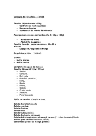 Cardapio de Terça-feira – 18/1/05
.

Escolha 1 tipo de carne - 100g
      Contrafilé ao molho agridoce
      Muqueca de peixe
      Sobrecoxas ao molho de mostarda

Acompanhamento das carnes:Escolha 1 ( 60g a 100g)

       Repolho com milho
       Abobrinha à pizzaiolo
Escolha 1 opção : arroz ou massas: 60 a 80 g
Massas:
      Espaguetti,/ capeletti de frango

Arroz Integral: 60g   (154 kcal)

Molhos:
  Molho branco
  Molho tomate

Complementos para as massas;
Escolha 3 tipos:60-100g = 45Kcal
      Salsão
      Cenoura,
      Beringela
      Presunto picadinho,
      Milho,
      Ricota
      ervilha,
      Cebola ,
      Cheiro verde,
      Azeitona
      Pimentão verde

Buffet de saladas: Calorias + livres

Salada de melão boleado
Salada coleslaw
Salada Gostosa
Salada turca
Salada frutas picadas
Salada de chuchu com ervas
Salada de frutas picadas- pêra,maçã,banana ( 1 colher de servir-36 kcal)
Molhos para saladas:Balsamico,,tártaro
Sobremesa: gelado de manga ,gelatina
 