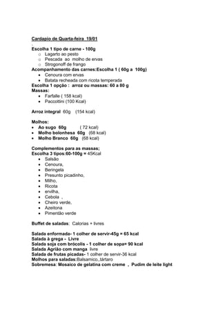 Cardapio de Quarta-feira 19/01
.
Escolha 1 tipo de carne - 100g
   o Lagarto ao pesto
   o Pescada ao molho de ervas
   o Strogonoff de frango
Acompanhamento das carnes:Escolha 1 ( 60g a 100g)
      Cenoura com ervas
      Batata recheada com ricota temperada
Escolha 1 opção : arroz ou massas: 60 a 80 g
Massas:
      Farfalle ( 158 kcal)
      Paccottini (100 Kcal)

Arroz integral 60g   (154 kcal)

Molhos:
  Ao sugo 60g      ( 72 kcal)
  Molho bolonhesa 60g (68 kcal)
  Molho Branco 60g (68 kcal)

Complementos para as massas;
Escolha 3 tipos:60-100g = 45Kcal
      Salsão
      Cenoura,
      Beringela
      Presunto picadinho,
      Milho,
      Ricota
      ervilha,
      Cebola ,
      Cheiro verde,
      Azeitona
      Pimentão verde

Buffet de saladas: Calorias + livres

Salada enformada- 1 colher de servir-45g = 65 kcal
Salada à grega - Livre
Salada soja com brócolis - 1 colher de sopa= 90 kcal
Salada Agrião com manga livre
Salada de frutas picadas- 1 colher de servir-36 kcal
Molhos para saladas:Balsamico,,tártaro
Sobremesa: Mosaico de gelatina com creme , Pudim de leite light
 