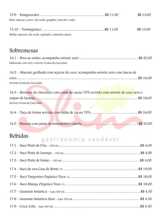 15.9 – Emagrecedor...................................................................................R$ 11,00 R$ 13,00
Kiwi, abacaxi, couve, chá verde, gengibre, brócolis e salsa.
15.10 – Termogênico................................................................................R$ 11,00 R$ 13,00
Melão, abacaxi, chá verde, espinafre e pimenta caiena.
Sobremesas
16.1 – Pêra ao vinho, acompanha sorvete zero.................................................................................R$ 20,00
Elaborada com mel e sorvete Crema & Cioccolato
16.2 – Abacaxi grelhado com açúcar de coco, acompanha sorvete zero com lascas de
coco....................................................................................................................................................................R$ 16,00
Sorvete Crema & Cioccolato
16.3 – Brownie de chocolate com calda de cacau 70% servido com sorvete de coco zero e
raspas de laranja...........................................................................................................................................R$ 18,00
Sorvete Crema & Cioccolato
16.4 – Taça de frutas servida com calda de cacau 70%................................................................R$ 16,00
16.5 – Banana com pasta de amendoim e canela.............................................................................R$ 10,00
Bebidas
17.1 – Suco Pratz de Uva - 330 ml...............................................................................................................R$ 4,00
17.2 – Suco Pratz de Laranja - 330 ml........................................................................................................R$ 4,00
17.3 – Suco Pratz de Limão - 330 ml..........................................................................................................R$ 4,00
17.4 - Suco de uva Casa de Bento 1L ....................................................................................................R$ 19,00
17.5 – Suco Tangerina Orgânico Toca 1L............................................................................................R$ 18,00
17.6 – Suco Manga Orgânico Toca 1L...................................................................................................R$ 18,00
17.7 – Guaraná Antartica - Lata 350 ml.......................................................................................................R$ 4,50
17.8 – Guaraná Antartica Zero - Lata 350 ml............................................................................................R$ 4,50
17.9 – Coca-Cola - Lata 350 ml......................................................................................................................R$ 4,50
 