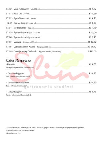 17.10 – Coca-Cola Zero - Lata 350 ml.........................................................................................................R$ 4,50
17.11 – Soda Lata - 350 ml................................................................................................................................R$ 4,50
17.12 – Água Tônica Lata - 350 ml................................................................................................................R$ 4,50
17.13 – Ice tea Pêssego - 300 ml.................................................................................................................R$ 4,50
17.14 – Ice tea Limão - 300 ml......................................................................................................................R$ 4,50
17.15 – Água mineral s/ gás - 330 ml.........................................................................................................R$ 3,00
17.16 – Água mineral c/ gás - 330 ml........................................................................................................R$ 3,50
17.17 – Cerveja - Long neck 355 ml.............................................................................................................R$ 10,00
17.18 – Cerveja Samuel Adams - Long neck 355 ml................................................................................R$14,00
17.19 – Cerveja Angry Orchard - Long neck 355 ml (Gluten Free)..........................................................R$15,00
Cafés Nespresso
–Ristretto.............................................................................................................................................................R$ 4,75
Encorpado e persistente / Intensidade 9.
– Espresso Leggero...........................................................................................................................................R$ 4,75
Leve e refrescante / Intensidade 6.
– Espresso Descaffeinato................................................................................................................................R$ 4,75
Rico e intenso / Intensidade 7.
– Lungo Leggero...............................................................................................................................................R$ 4,75
Floral e refrescante / Intensidade 2.
- Não efetuamos a cobrança dos 10% a título de gorjeta ou taxa de serviço, tal pagamento é opcional.
- Trabalhamos com todos os cartões.
- Fone Procon 151.
 