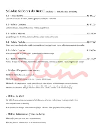 Saladas Sabores do Brasil (incluso “1” molho a sua escolha)
1.1 -Salada Baiana...........................................................................................................................................R$ 16,00
Coco em lascas, mix de folhas, lentilha, pimentão vermelho e amarelo.
1.2 – Salada Cearense.....................................................................................................................................R$ 17,00
Castanha de caju, mix de folhas, maça verde e queijo frescal.
1.3 – Salada Mineira.................................................................................................................................................R$ 19,00
Queijo trança, mix de folhas, damasco, tomate cereja, kiwi e cebola roxa.
1.4 – Salada Paulista........................................................................................................................................R$ 17,00
Alface americana, batata salsa cozida com açafrão, cebola roxa, tomate cereja, salsinha e amêndoas laminadas.
1.5 – Salada Gaucha........................................................................................................................................R$ 16,00
Mix de folhas, abacate, grão de bico, pepino japonês e tomate cereja.
1.6 – Salada Paraense......................................................................................................................................R$ 18,00
Palmito de açaí, mix de folhas, repolho roxo, repolho verde, semente de abóbora e azeitona preta sem caroço.
- Molhos Slim (Molho extra: R$ 4,00)
Mostarda e mel (Mostarda, azeite e mel).
Mostarda picante (Mostarda, azeite, mel e pimenta dedo de moça).
Mostarda cítrica (Mostarda, iogurte natural, hortelã, caldo de limão, sal do Himalaia e semente de linhaça).
Balsâmico com ervas (Vinagre balsâmico, limão, azeite, tomilho, salsinha, sal do Himalaia e água).
- Molhos do Chef
Da Casa (Iogurte natural, creme de ricota light, biomassa de banana verde, orégano fresco, pimenta do reino,
alho, manjericão e sal do Himalaia).
Rosê (Creme de ricota light, azeite, molho shoyu light, cebolinha verde, gengibre e caldo de laranja).
- Molhos Refrescantes (Feitos na hora)
Maracujá (Maracujá, azeite, mel e sal do Himalaia).
Abacate (Abacate, limão, hortelã, sal do Himalaia e salsinha).
 