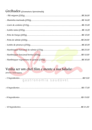 Grelhados (Gramatura Aproximada)
- Filé mignon (220g).....................................................................................................................................R$ 26,00
- Maminha marinada (250g)......................................................................................................................R$ 16,00
- Carré de cordeiro (210g)...........................................................................................................................R$ 33,00
- Lombo suíno (250g).....................................................................................................................................R$ 12,00
- Peito de frango (200g)................................................................................................................................R$ 10,00
- Posta de salmão (220g)..............................................................................................................................R$ 28,00
- Lombo de pirarucu (250g)........................................................................................................................R$ 20,00
- Hambúrguer funcional de salmão (170g)..........................................................................................R$ 25,00
- Hambúrguer funcional bovino (200g)................................................................................................R$ 10,00
- Hambúrguer vegetariano de quinoa (230g)......................................................................................R$ 30,00
Venha ser um chef Slim e monte a sua Salada!
(Solicite a nossa equipe)
- 3 Ingredientes...................................................................................................................................................R$ 9,00
- 6 Ingredientes................................................................................................................................................R$ 17,00
- 8 Ingredientes................................................................................................................................................R$ 19,00
- 10 Ingredientes.............................................................................................................................................R$ 21,00
 