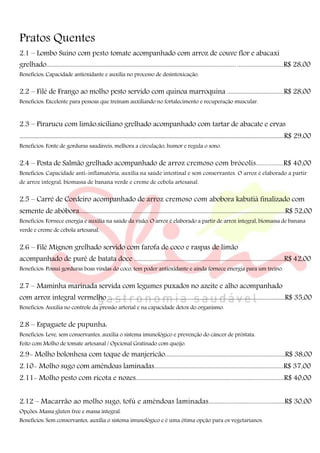Pratos Quentes
2.1 – Lombo Suíno com pesto tomate acompanhado com arroz de couve flor e abacaxi
grelhado...............................................................................................................................................R$ 28,00
Benefícios: Capacidade antioxidante e auxilia no processo de desintoxicação.
2.2 – Filé de Frango ao molho pesto servido com quinoa marroquina .....................................R$ 28,00
Benefícios: Excelente para pessoas que treinam auxiliando no fortalecimento e recuperação muscular.
2.3 – Pirarucu com limão.siciliano grelhado acompanhado com tartar de abacate e ervas
.......................................................................................................................................................................................R$ 29,00
Benefícios: Fonte de gorduras saudáveis, melhora a circulação, humor e regula o sono.
2.4 – Posta de Salmão grelhado acompanhado de arroz cremoso com brócolis................R$ 40,00
Benefícios: Capacidade anti-inflamatória, auxilia na saúde intestinal e sem conservantes. O arroz é elaborado a partir
de arroz integral, biomassa de banana verde e creme de cebola artesanal.
2.5 – Carré de Cordeiro acompanhado de arroz cremoso com abobora kabutiá finalizado com
semente de abóbora.......................................................................................................................................R$ 52,00
Benefícios: Fornece energia e auxilia na saúde da visão. O arroz é elaborado a partir de arroz integral, biomassa de banana
verde e creme de cebola artesanal.
2.6 – Filé Mignon grelhado servido com farofa de coco e raspas de limão
acompanhado de purê de batata doce ....................................................................................................R$ 42,00
Benefícios: Possui gorduras boas vindas do coco, tem poder antioxidante e ainda fornece energia para um treino.
2.7 – Maminha marinada servida com legumes puxados no azeite e alho acompanhado
com arroz integral vermelho ......................................................................................................................R$ 35,00
Benefícios: Auxilia no controle da pressão arterial e na capacidade detox do organismo.
2.8 – Espaguete de pupunha:
Benefícios: Leve, sem conservantes, auxilia o sistema imunológico e prevenção do câncer de próstata.
Feito com Molho de tomate artesanal / Opcional Gratinado com queijo.
2.9- Molho bolonhesa com toque de manjericão............................................................................R$ 38,00
2.10- Molho sugo com amêndoas laminadas..................................................................................R$ 37,00
2.11- Molho pesto com ricota e nozes..............................................................................................R$ 40,00
2.12 – Macarrão ao molho sugo, tofú e amêndoas laminadas................................................R$ 30,00
Opções: Massa gluten free e massa integral.
Benefícios: Sem conservantes, auxilia o sistema imunológico e é uma ótima opção para os vegetarianos.
 