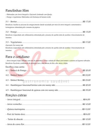 Panelinhas Slim
- Elaboradas com Arroz Integral e/ Opcional: Gratinado com Queijo.
- Frango e vegetariana: Elaboradas com biomassa de banana verde.
3.1 – Bovino........................................................................................................................................................R$ 17,00
Benefícios: Auxilia no processo de emagrecimento dando saciedade por meio do arroz integral e aumentando a
termogênese estimulada pelo consumo da páprica.
3.2 – Frango........................................................................................................................................................R$ 15,00
Benefícios: Capacidade anti-inflamatória estimulada pelo consumo de açafrão alem de auxiliar o funcionamento do
intestino.
3.3 – Vegetariana............................................................................................................................................R$ 17,00
Opcional: Ovo sunny side
Benefícios: Capacidade anti-inflamatória estimulada pelo consumo de açafrão alem de auxiliar o funcionamento do
intestino.
Para o cotidiano
- Arroz integral, feijão salteado com mix de pimentão e ervas e salada de folhas com tomate e cenoura ou legumes salteados.
Benefícios: Excelente combinação de proteína com o mix famoso do dia a dia, arroz e feijão.
Escolha a sua carne:
4.1 – Emincé de Frango..................................................................................................................................R$ 20,00
4.2 – Emincé Suíno..........................................................................................................................................R$ 22,00
4.3 – Emincé Bovino.................................................................................................................................................R$ 25,00
4.4 – Hambúrguer funcional bovino com ovo sunny side................................................................R$ 20,00
4.5 – Hambúrguer funcional de quinoa com ovo sunny side..........................................................R$ 39,00
Porções extras
– Arroz integral.................................................................................................................................................R$ 6,00
– Arroz vermelho............................................................................................................................................R$ 10,00
– Quinoa marroquina ...................................................................................................................................R$ 12,00
– Purê de batata doce......................................................................................................................................R$ 8,00
– Tartar de abacate ........................................................................................................................................R$ 10,00
– Arroz de couve flor......................................................................................................................................R$ 10,00
 