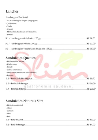 Lanches
Hambúrguer Funcional
-Pão de Hambúrguer integral com gergelim
-Queijo minas
-Cebola
-Abacaxi
- Molhos Slim (Escolha um tipo de molho)
- Proteina:
5.1 - Hambúrguer de Salmão (170 g).....................................................................................................R$ 36,00
5.2 - Hambúrguer Bovino (200 g)............................................................................................................R$ 22,00
5.3 - Hambúrguer Vegetariano de quinoa (230g)............................................................................R$ 38,00
Sanduíches Quentes
- Pão baguetinho integral
- Queijo minas
- Tomate
- Cebola caramelizada
- Molhos Slim (Escolha um tipo de molho)
- Proteina:
6.1 – Emincé de Filé Mignon.......................................................................................................................R$ 26,00
6.2 – Emincé de Frango...........................................................................................................................................R$ 20,00
6.3 – Emincé de Porco..............................................................................................................................................R$ 22,00
Sanduíches Naturais Slim
- Pão de forma integral
- Alface
- Cenoura
- Maça
- Patê:
7.1 – Patê de Atum...........................................................................................................................................R$ 15,00
7.2 – Patê de Frango........................................................................................................................................R$ 14,00
 