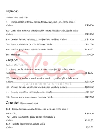 Tapiocas
Opcional: Chia/ Manjericão
8.1 – Frango, molho de tomate caseiro, tomate, requeijão light, cebola roxa e
salsinha.................................................................................................................................................................R$ 10,00
8.2 – Carne seca, molho de tomate caseiro, tomate, requeijão light, cebola roxa e
salsinha.................................................................................................................................................................R$ 13,00
8.3 – Ovo em lâminas, tomate seco, queijo minas, tomilho e salsinha............................................R$ 13,00
8.4 – Pasta de amendoim protéica, banana e canela............................................................................R$12,00
8.5 – Banana, queijo minas, açúcar de coco e canela........................................................................R$ 10,00
8.6 – Manteiga.................................................................................................................................................R$ 6,00
Crepioca
Opcional: Chia/ Manjericão
9.1 – Frango, molho de tomate caseiro, tomate, requeijão light, cebola roxa e
manjericão..........................................................................................................................................................R$ 12,00
9.2 – Carne seca, molho de tomate caseiro, tomate, requeijão light, cebola roxa e
salsinha.................................................................................................................................................................R$ 15,00
9.3 – Ovo em lâminas, tomate seco, queijo minas, tomilho e salsinha........................................R$ 15,00
9.4 – Pasta de amendoim protéica, banana e canela............................................................................R$14,00
9.5 – Banana, queijo minas, açúcar de coco e canela.........................................................................R$ 12,00
Omeletes (Elaborado com 3 ovos)
10.1 – Frango desfiado, açafrão, tomate, queijo minas, cebola roxa e
Manjericão..........................................................................................................................................................R$ 13,00
10.2 – Carne seca, tomate, queijo minas, cebola roxa e
salsinha................................................................................................................................................................R$ 16,00
10.3 – Tomate, queijo minas, cebola roxa e
salsinha...................................................................................................................................................................R$ 9,00
 