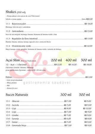 Shakes (500 ml)
- Deseja adoçar com açúcar de coco? Nós temos!
Solicite a nossa equipe..............................................................................................................................................................................Extra: R$2,00
11.1 – Rejuvenescedor....................................................................................................................................R$ 18,00
Morango, leite de coco e amêndoas.
11.2 – Antioxidante.........................................................................................................................................R$ 15,00
Suco de uva integral, morango, banana, biomassa de banana verde e chia.
11.3 – Regulador da flora intestinal..........................................................................................................R$ 13,00
Mamão, banana, ameixa, laranja, água de coco e aveia em flocos.
11.4 – Desintoxicante verde........................................................................................................................R$ 10,00
Maçã, laranja, couve, gengibre, biomassa de banana verde e semente de linhaça.
Açaí Slim (Puro ou Tradicional) 200 ml 400 ml 500 ml
12 – Açaí + 1 Opcional..........................................................R$12,00 R$ 16,00 R$ 18,00
Opcionais: Granola / Banana / Morango
(Caso queira mais Opcionais - extra de R$ 1,50 em cada)
Extras:.......................................................................................................................................................R$ 2,00
- Leite em pó desnatado
- Whey protein
- Mel
- Açucar de coco
Sucos Naturais 300 ml 500 ml
13.1 – Abacaxi ............................................................................................R$ 7,00 R$ 9,00
13.2 – Acerola ............................................................................................R$ 7,00 R$ 9,00
13.3 – Cajá ..................................................................................................R$ 8,00 R$ 10,00
13.4 – Cajú ..................................................................................................R$ 7,00 R$ 9,00
13.5 – Goiaba .............................................................................................R$ 7,00 R$ 9,00
13.6 – Laranja ............................................................................................R$ 6,00 R$ 8,00
13.7 – Limão ...............................................................................................R$ 7,00 R$ 9,00
13.8 – Limonada Suiça ....................................................................................R$ 7,00 R$ 9,00
 