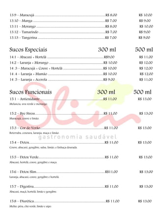 13.9 – Maracujá ........................................................................................R$ 8,00 R$ 10,00
13.10 – Manga ..........................................................................................R$ 7,00 R$ 9,00
13.11 – Morango ......................................................................................R$ 8,00 R$ 10,00
13.12 – Tamarindo ...................................................................................R$ 7,00 R$ 9,00
13.13 – Tangerina ....................................................................................R$ 7,00 R$ 9,00
Sucos Especiais 300 ml 500 ml
14.1 – Abacaxi + Hortelã .......................................................................R$9,00 R$ 11,00
14.2 – Laranja + Morango ....................................................................R$ 10,00 R$ 12,00
14 .3 – Maracujá + Couve + Hortelã ..................................................R$ 10,00 R$ 12,00
14 .4 – Laranja + Mamão .....................................................................R$ 10,00 R$ 12,00
14 .5 – Laranja + Acerola .....................................................................R$ 9,00 R$ 11,00
Sucos Funcionais 300 ml 500 ml
15.1 – Antioxidante ....................................................................................R$ 11,00 R$ 13,00
Melancia, uva verde e morango.
15.2 – Bye Stress............................................................................................R$ 11,00 R$ 13,00
Maracujá, couve e limão.
15.3 – Cor do Verão......................................................................................R$ 11,00 R$ 13,00
Beterraba, cenoura, laranja, maça e limão.
15.4 – Detox.....................................................................................................R$ 11,00 R$ 13,00
Couve, abacaxi, gengibre, salsa, limão, e linhaça dourada.
15.5 – Detox Verde...................................................................................R$ 11,00 R$ 13,00
Abacaxi, hortelã, couve, gengibre e maça.
15.6 – Detox Slim......................................................................................R$11,00 R$ 13,00
Laranja, abacaxi, couve, gengibre e hortelã.
15.7 – Digestiva.........................................................................................R$ 11,00 R$ 13,00
Abacaxi, maçã, hortelã, limão e gengibre.
15.8 – Diurética..........................................................................................R$ 11,00 R$ 13,00
Melão, pêra, chá verde, limão e aipo.
 
