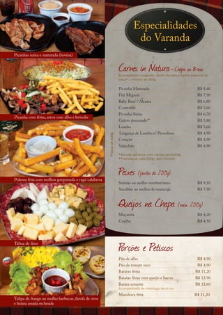 Especialidades
                                                                                   do Varanda
Picanhas suína e maturada (bovina)


                                                                        Carnes in Natura - Chapa ou Brasa
                                                                        Acompanham vinagrete, farofa flocada e molho especial da
                                                                        casa* – mínimo de 300g

                                                                        Picanha Maturada                                 R$ 8,40
                                                                        Filé Mignon                                      R$ 7,90
                                                                        Baby Beef / Alcatra                              R$ 6,80
                                                                        Contrafilé                                       R$ 5,60
                                                                        Picanha Suína                                    R$ 6,70
Picanha com fritas, arroz com alho e brócolis
                                                                        Galeto desossado**                               R$ 5,80
                                                                        Lombo                                            R$ 5,60
                                                                        Linguiça de Lombo c/ Provolone                   R$ 4,90
                                                       Preços de 100g




                                                                        Coração                                          R$ 4,90
                                                                        Salsichão                                        R$ 4,90

                                                                        *servido somente com carnes vermelhas
                                                                        **vendido a cada 250g, sem mínimo




Polenta frita com molhos gorgonzola e ragú calabresa
                                                                        Peixes (postas de 200g)
                                                                        Salmão ao molho mediterrâneo                     R$ 9,10
                                                                        Surubim ao molho de maracujá                     R$ 7,90


                                                                        Queijos na Chapa (mín. 200g)
                                                                        Muçarela                                         R$ 4,20
                                                                        Coalho                                           R$ 4,50




Tábua de frios
                                                                        Porções e Petiscos
                                                                        Pão de alho                                      R$ 4,90
                                                                        Pão de tomate seco                               R$ 4,90
                                                                        Batatas fritas                                 R$ 11,20
                                                                        Batatas fritas com queijo e bacon              R$ 13,90
                                                                        Batata noisette                                R$ 12,60
                                                                        Acompanhada de manteiga de ervas
                                                                        Mandioca frita                                 R$ 11,20
Tulipa de frango ao molho barbecue, farofa de ovos
e batata assada recheada
 
