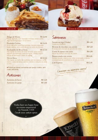 Prato do Bê                                                                         Brownie de chocolate com sorvete



                       Frango da Silvana                                R$ 22,90
                       Frango desfiado, com requeijão cremoso, batata palha,
                       legumes na manteiga e arroz branco
                                                                                     Sobremesas
                                                                                     Sorvete em taça (2 bolas)                           R$ 4,40
                       Picadinho Carioca                                R$ 24,90     Creme ou chocolate
                       Arroz com alho, couve na manteiga, banana empanada,
                       feijão carioca, ovo e carne de boi ao molho de cerveja.       Brownie de chocolate com sorvete                    R$ 9,20
                                                                                     Brownie com uma bola de sorvete de creme
                       Escalopinho de filé ao limão                     R$ 27,50
                       Filé mignon ao molho de limão siciliano, arroz branco,        Creme de papaya com cassis                          R$ 6,80
                       legumes na manteiga, cesta de folhas, tomate maçã e           Batido de papaya com licor de cassis
                       lascas de parmesão e pesto de agrião
                                                                                     Banana assada com sorvete                       R$ 6,80
                       Filé do Décio                                    R$ 27,50     Banana assada, coberta com leite condensado e canela,
                       Filé mignon ao molho de mostarda, purê de batatas e arroz     acompanhada de uma bola de sorvete de creme
                       branco, cesta de folhas, palmito, tomate e redução de aceto
                                                                                     Café Espresso                                   R$ 2,40
                       e vinho


                                                                                                                                nosco!
                                                                                                   o ssa c n iç s o co
                       +Troque as carnes vermelhas por queijo coalho, sem
                       custo adicional.
                                                                                                enmlterenoseusanoivdersõáeriespeciais
                                                                                            Com su
                       Acréscimos                                                             Co



                       Acréscimo de bacon                                 R$ 3,20
                       Acréscimo de queijo                                R$ 3,80




                                 Venha fazer seu happy hour
                                   ou evento empresarial
                                     no Varanda 1103!
                                  Consulte nossas condições especiais
imagens ilustrativas
 