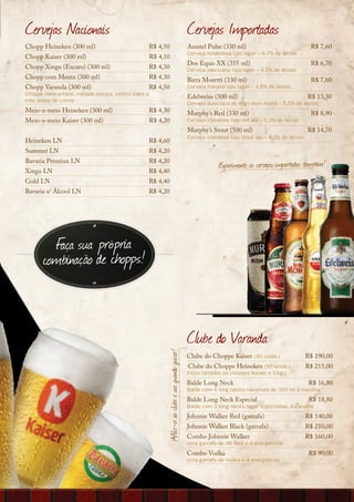 Cervejas Nacionais                                                                                 Cervejas Importadas
Chopp Heineken (300 ml)                         R$ 4,50                                            Amstel Pulse (330 ml)                                R$ 7,60
                                                                                                   Cerveja holandesa tipo lager – 4,7% de álcool
Chopp Kaiser (300 ml)                               R$ 4,10
                                                                                                   Dos Equis XX (355 ml)                                R$ 6,70
Chopp Xingu (Escuro) (300 ml)                   R$ 4,30                                            Cerveja mexicana tipo lager – 4,5% de álcool
Chopp com Menta (300 ml)                        R$ 4,30                                            Birra Moretti (330 ml)                               R$ 7,60
Chopp Varanda (300 ml)                          R$ 4,50                                            Cerveja italiana tipo lager – 4,6% de álcool
Choppe meio-a-meio, metade escura, centro claro e
                                                                                                   Edelweiss (500 ml)                                  R$ 13,30
três dedos de creme
                                                                                                   Cerveja austríaca de trigo puro malte – 5,5% de álcool
Meio-a-meio Heineken (300 ml)                   R$ 4,30                                            Murphy’s Red (330 ml)                                R$ 8,90
Meio-a-meio Kaiser (300 ml)                         R$ 4,20                                        Cerveja irlandesa tipo red ale – 5,2% de álcool
                                                                                                   Murphy’s Stout (500 ml)                             R$ 14,70
                                                                                                   Cerveja irlandesa tipo stout ale – 4,0% de álcool
Heineken LN                                     R$ 4,60
Summer LN                                       R$ 4,20
Bavaria Premiun LN                              R$ 4,20
                                                                                                                Experimente as cervejas importadas também!
Xingu LN                                        R$ 4,40
Gold LN                                         R$ 4,40
Bavaria s/ Álcool LN                            R$ 4,20




         Faça sua própria
       combinação de chopps!



                                                                                                   Clube do Varanda
                                                         Afilie-se ao clube e use quando quiser!




                                                                                                   Clube do Choppe Kaiser (50 unids.)                  R$ 190,00
                                                                                                    Clube do Choppe Heineken (50 unids.)               R$ 215,00
                                                                                                   Inclui também os choppes Kaiser e Xingu
                                                                                                   Balde Long Neck                                      R$ 16,80
                                                                                                   Balde com 4 long necks nacionais de 350 ml à escolha
                                                                                                   Balde Long Neck Especial                             R$ 18,80
                                                                                                   Balde com 3 long necks lager importadas, à escolha
                                                                                                   Johnnie Walker Red (garrafa)                        R$ 140,00
                                                                                                   Johnnie Walker Black (garrafa)                      R$ 210,00
                                                                                                   Combo Johnnie Walker                                R$ 160,00
                                                                                                   Uma garrafa de JW Red + 4 energéticos
                                                                                                   Combo Vodka                                          R$ 90,00
                                                                                                   Uma garrafa de Vodka + 4 energéticos
 