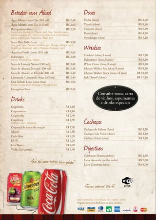 Bebidas sem Álcool                                                 Doses
                       Água Mineral sem Gás (510 ml)                      R$ 2,40         Vodka (dose)                                R$ 4,60
                       Água Mineral com Gás (510 ml)                      R$ 2,60         Tequila (dose)                              R$ 8,90
                       Refrigerantes (lata)                               R$ 3,50         Campari (dose)                              R$ 6,40
                       Coca-Cola, Coca Zero, Coca Light Plus, Fanta Laranja,
                                                                                          Rum (dose)                                  R$ 4,30
                       Fanta Laranja Zero, Fanta Uva, Fanta Uva Zero, Sprite,
                       Sprite Zero, Kuat, Kuat Zero, Kuat Eko                             Steinhaeger (dose)                          R$ 5,20
                       Suco Mais Valle (lata)                             R$ 3,80
                       Uva, Uva Light, Goiaba, Goiaba Light, Manga, Manga Light,
                       Maracujá, Maracujá Light, Pêssego, Pêssego Light
                       Aquarius Fresh Limão (510 ml)                      R$ 3,60
                                                                                          Whiskies
                                                                                          Teacher’s (dose, 8 anos)                    R$ 7,20
                       Schweppes                                          R$ 3,80
                       Citrus, Citrus Zero, Tônica                                        Ballantine’s (dose, 8 anos)                 R$ 8,90
                       Suco de Laranja Natural (300 ml)                   R$ 3,40         White Horse (dose, 8 anos)                  R$ 8,90
                       Suco de Abacaxi Natural (300 ml)                   R$ 3,40         Johnnie Walker Red (dose, 8 anos)           R$ 9,80
                       Suco de Abacaxi c/ Hortelã (300 ml)                R$ 3,40         Johnnie Walker Black (dose, 12 anos)       R$ 12,80
                       Limonada / Limonada Suíça (300 ml)                 R$ 3,40         Jack Daniel’s (dose)                       R$ 11,90
                       Chá Gelado Leão Icetea (lata)                      R$ 3,80
                       Limão, Limão Zero, Pêssego, Pêssego Zero
                       Energético Burn                                    R$ 9,90
                                                                                                      Consulte nossa carta
                       Drinks                                                                        de vinhos, espumantes
                                                                                                        e drinks especiais
                       Caipirinha                                        R$ 6,60
                       Caipiríssima                                      R$ 7,60
                       Caipivodka                                        R$ 7,40
                       Caipifruta
                       Abacaxi, Kiwi, Morango
                                                                         R$ 7,90
                                                                                          Cachaças
                       Coquetel de frutas da estação                     R$ 7,90
                                                                                          Cachaça de Salinas (dose)                   R$ 3,50
                       Mojito                                            R$ 7,80
                                                                                          Cachaça Vale Verde (dose)                   R$ 4,50
                       Cuba libre                                        R$ 7,20
                                                                                          Cachaça Seleta (dose)                       R$ 3,50
                       Hi-Fi                                             R$ 7,20
                       Gin Tônico
                       Vodka Ice (garrafa)
                                                                         R$ 7,20
                                                                         R$ 7,90          Digestivos
                                                                                          Conhaque Domecq (dose)                      R$ 3,50
                                          Que tal uma bebida bem gelada?                  Licor Amarula (on the rocks)                R$ 7,00
                                                                                          Licor Cointreau (dose)                      R$ 8,00




                                                                                          +T internet Wi-Fi
                                                                                           emos
imagens ilustrativas




                                                                                    Não trabalhamos com cheques (lei 14126 / 2001)
                                                                                    Pagamentos em dinheiro ou nos cartões:
 