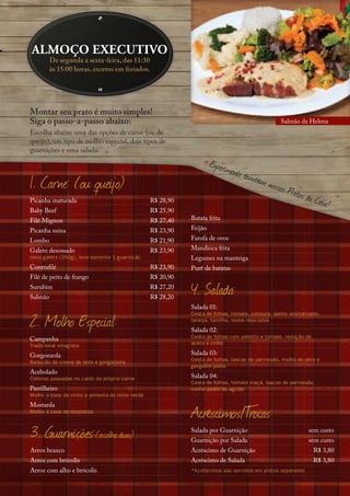 almoço executivo
         De segunda à sexta-feira, das 11:30
         às 15:00 horas, excetos em feriados.




Montar seu prato é muito simples!
Siga o passo-a-passo abaixo:                                                                    Salmão da Helena
Escolha abaixo uma das opções de carne (ou de
queijo), um tipo de molho especial, dois tipos de
guarnições e uma salada:

                                                                     Experim
                                                                            ente ta
                                                                                    mb
1. Carne: (ou queijo)                                                                  ém nos
                                                                                               sos Pra
                                                                                                      tos da
Picanha maturada                                 R$ 28,90                                                    C  asa!
Baby Beef                                        R$ 25,90
Filé Mignon                                      R$ 27,40   Batata frita
Picanha suína                                    R$ 23,90   Feijão
Lombo                                            R$ 21,90   Farofa de ovos
Galeto desossado                                 R$ 23,90   Mandioca frita
meio galeto (250g), leva somente 1 guarnição                Legumes na manteiga
Contrafilé                                       R$ 23,90   Purê de batatas
Filé de peito de frango                          R$ 20,90
Surubim
Salmão
                                                 R$ 27,20
                                                 R$ 28,20
                                                            4. Salada:
                                                            Salada 01:

2. Molho Especial:
                                                            Cesta de folhas, tomate, cenoura, azeite aromatizado,
                                                            laranja, tomilho, nozes repicadas
                                                            Salada 02:
Campanha                                                    Cesta de folhas com palmito e tomate, redução de
Tradicional vinagrete                                       aceto e vinho

Gorgonzola                                                  Salada 03:
Redução de creme de leite e gorgonzola                      Cesta de folhas, lascas de parmesão, molho de pêra e
                                                            gergelim preto
Acebolado
Cebolas passadas no caldo da própria carne                  Salada 04:
                                                            Cesta de folhas, tomate maçã, lascas de parmesão,
Parrilheiro                                                 molho pesto de agrião
Molho a base de vinho e pimenta do reino verde


                                                            Acréscimos/T
                                                                       rocas:
Mostarda
Molho a base de mostarda



3. Guarnições:(escolha duas)                                Salada por Guarnição
                                                            Guarnição por Salada
                                                                                                            sem custo
                                                                                                            sem custo
Arroz branco                                                Acréscimo de Guarnição                             R$ 3,80
Arroz com brócolis                                          Acréscimo de Salada                                R$ 3,80
Arroz com alho e brócolis                                   *Acréscimos são servidos em pratos separados
 