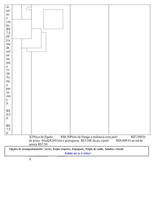 m
erv
as
e
vin
ho
R$
7,5
0T
Ca
rne
de
sol
na
lar
anj
a
31
28
To
rta
a
par
isi
ens
e
S

R$
8,5
0

R$
7,5
0
                  X29Isca de fígado     R$6,50Peito de frango a milanesa com purê         R$7,50File
                  de peixe fritoQX30Torta a portuguesa R$7,50F.de px.c/purê     R$8.00P.Fr.ao ml de
                  amora R$7.50
  Opções de acompanhamento: Arroz, Feijão tropeiro, Espaguete, Feijão de caldo, Saladas e farofa
                                               Pedido até as 9:30hrs!
                  Ao escabeche           R$8,00
                  S
 