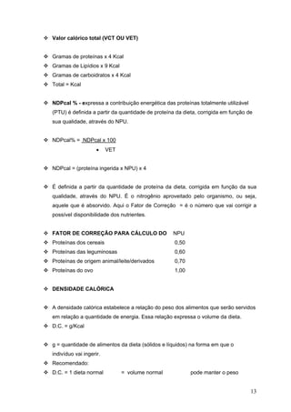 13
Valor calórico total (VCT OU VET)
Gramas de proteínas x 4 Kcal
Gramas de Lipídios x 9 Kcal
Gramas de carboidratos x 4 Kcal
Total = Kcal
NDPcal % - expressa a contribuição energética das proteínas totalmente utilizável
(PTU) é definida a partir da quantidade de proteína da dieta, corrigida em função de
sua qualidade, através do NPU.
NDPcal% = NDPcal x 100
• VET
NDPcal = (proteína ingerida x NPU) x 4
É definida a partir da quantidade de proteína da dieta, corrigida em função da sua
qualidade, através do NPU. É o nitrogênio aproveitado pelo organismo, ou seja,
aquele que é absorvido. Aqui o Fator de Correção = é o número que vai corrigir a
possível disponibilidade dos nutrientes.
FATOR DE CORREÇÃO PARA CÁLCULO DO NPU
Proteínas dos cereais 0,50
Proteínas das leguminosas 0,60
Proteínas de origem animal/leite/derivados 0,70
Proteínas do ovo 1,00
DENSIDADE CALÓRICA
A densidade calórica estabelece a relação do peso dos alimentos que serão servidos
em relação a quantidade de energia. Essa relação expressa o volume da dieta.
D.C. = g/Kcal
g = quantidade de alimentos da dieta (sólidos e líquidos) na forma em que o
indivíduo vai ingerir.
Recomendado:
D.C. = 1 dieta normal = volume normal pode manter o peso
 