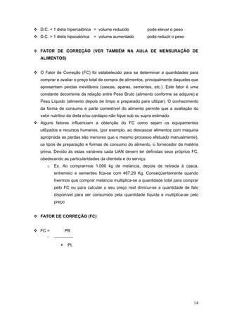 14
D.C. < 1 dieta hipercalórica = volume reduzido pode elevar o peso
D.C. > 1 dieta hipocalórica = volume aumentado pode reduzir o peso
FATOR DE CORREÇÃO (VER TAMBÉM NA AULA DE MENSURAÇÃO DE
ALIMENTOS)
O Fator de Correção (FC) foi estabelecido para se determinar a quantidades para
comprar e avaliar o preço total de compra de alimentos, principalmente daqueles que
apresentam perdas inevitáveis (cascas, aparas, sementes, etc.). Este fator é uma
constante decorrente da relação entre Peso Bruto (alimento conforme se adquire) e
Peso Líquido (alimento depois de limpo e preparado para utilizar). O conhecimento
da forma de consumo e parte comestível do alimento permite que a avaliação do
valor nutritivo da dieta e/ou cardápio não fique sub ou supra estimado.
Alguns fatores influenciam a obtenção do FC como sejam os equipamentos
utilizados e recursos humanos, (por exemplo, ao descascar alimentos com maquina
apropriada as perdas são menores que o mesmo processo efetuado manualmente),
os tipos de preparação e formas de consumo do alimento, o fornecedor da matéria
prima. Devido às estas variáveis cada UAN devem ter definidas seus próprios FC,
obedecendo as particularidades da clientela e do serviço.
o Ex. Ao comprarmos 1.000 kg de melancia, depois de retirada à casca,
entremeio e sementes fica-se com 467,29 Kg. Conseqüentemente quando
tivermos que comprar melancia multiplica-se a quantidade total para comprar
pelo FC ou para calcular o seu preço real diminui-se a quantidade de fato
disponível para ser consumida pela quantidade líquida e multiplica-se pelo
preço
FATOR DE CORREÇÃO (FC):
FC = PB
o _____________
PL
 