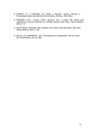 16
FRANCO, G. e CHALOUB, S.R. Dietas e Receitas: Valores Calóricos e
Propriedades Gerais dos Alimentos. Rio de Janeiro, Atheneu, 1992, 395 p.
PINHEIRO, A.B.V., Lacerda, E.M.A., Benzecry, E.H., e Costa, VM. Tabela para
avaliação de consumo alimentar em medidas caseiras. São Paulo. Editora Atheneu,
2002. p. 79.
SILVA, SMCS., Bernardes, SM. Cardápio, Guia Prático para elaboração. São Paulo.
Editora Atheneu, 2001, p. 195.
SILVA, L.B. e MONNERAT. .M.P. Alimentação para coletividades. Rio de Janeiro,
Ed. Cultura Médica, 2a. ed. 1986.
 