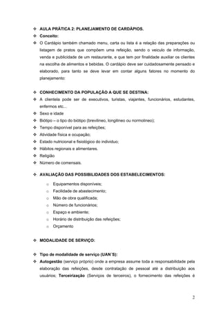 2
AULA PRÁTICA 2: PLANEJAMENTO DE CARDÁPIOS.
Conceito:
O Cardápio também chamado menu, carta ou lista é a relação das preparações ou
listagem de pratos que compõem uma refeição, sendo o veiculo de informação,
venda e publicidade de um restaurante, e que tem por finalidade auxiliar os clientes
na escolha de alimentos e bebidas. O cardápio deve ser cuidadosamente pensado e
elaborado, para tanto se deve levar em contar alguns fatores no momento do
planejamento:
CONHECIMENTO DA POPULAÇÃO A QUE SE DESTINA:
A clientela pode ser de executivos, turistas, viajantes, funcionários, estudantes,
enfermos etc...
Sexo e idade
Biótipo – o tipo do biótipo (brevilineo, longilineo ou normolineo);
Tempo disponível para as refeições;
Atividade física e ocupação;
Estado nutricional e fisiológico do individuo;
Hábitos regionais e alimentares.
Religião
Número de comensais.
AVALIAÇÃO DAS POSSIBILIDADES DOS ESTABELECIMENTOS:
o Equipamentos disponíveis;
o Facilidade de abastecimento;
o Mão de obra qualificada;
o Número de funcionários;
o Espaço e ambiente;
o Horário de distribuição das refeições;
o Orçamento
MODALIDADE DE SERVIÇO:
Tipo de modalidade de serviço (UAN´S):
Autogestão (serviço próprio) onde a empresa assume toda a responsabilidade pela
elaboração das refeições, desde contratação de pessoal até a distribuição aos
usuários; Terceirização (Serviços de terceiros), o fornecimento das refeições é
 