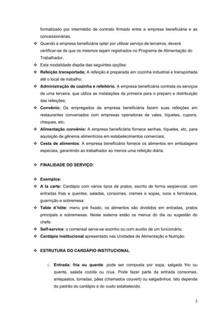 3
formalizado por intermédio de contrato firmado entre a empresa beneficiária e as
concessionárias.
Quando a empresa beneficiária optar por utilizar serviço de terceiros, deverá
certificar-se de que os mesmos sejam registrados no Programa de Alimentação do
Trabalhador.
Esta modalidade dispõe das seguintes opções:
Refeição transportada; A refeição é preparada em cozinha industrial e transportada
até o local de trabalho;
Administração de cozinha e refeitório. A empresa beneficiária contrata os serviços
de uma terceira, que utiliza as instalações da primeira para o preparo e distribuição
das refeições;
Convênio; Os empregados da empresa beneficiária fazem suas refeições em
restaurantes conveniados com empresas operadoras de vales, tíquetes, cupons,
cheques, etc;
Alimentação convênio: A empresa beneficiária fornece senhas, tíquetes, etc, para
aquisição de gêneros alimentícios em estabelecimentos comerciais;
Cesta de alimentos: A empresa beneficiária fornece os alimentos em embalagens
especiais, garantindo ao trabalhador ao menos uma refeição diária.
FINALIDADE DO SERVIÇO:
Exemplos:
A la carte: Cardápio com vários tipos de pratos, escrito de forma seqüencial, com
entradas frias e quentes, saladas, consomes, cremes e sopas, ovos e farináceos,
guarnição e sobremesa.
Table d´hôte: menu pré fixado, os alimentos são divididos em entradas, pratos
principais e sobremesas. Neste sistema estão os menus do dia ou sugestão do
chefe.
Self-service: o comensal serve-se sozinho ou com auxilio de um funcionário;
Cardápio institucional apresentado nas Unidades de Alimentação e Nutrição:
ESTRUTURA DO CARDÁPIO INSTITUCIONAL
o Entrada: fria ou quente: pode ser composta por sopa, salgado frio ou
quente, salada cozida ou crua. Pode fazer parte da entrada consomes,
antepastos, torradas, pães (chamados couvert) ou salgadinhos. Isto depende
do padrão do cardápio e do custo estabelecido.
 