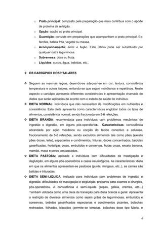 4
o Prato principal: composto pela preparação que mais contribua com o aporte
de proteína da refeição.
o Opção: opção ao prato principal.
o Guarnição: consiste em preparações que acompanham o prato principal. Ex:
farofas, batata frita, vegetal ou massa.
o Acompanhamento: arroz e feijão. Este último pode ser substituído por
qualquer outra leguminosa.
o Sobremesa: doce ou fruta.
o Líquidos: sucos, água, bebidas, etc..
OS CARDÁPIOS HOSPITALARES
Seguem as mesmas regras, devendo-se adequar-se em cor, textura, consistência
temperatura e outros fatores, evitando-se que sejam monótonos e repetitivos. Neste
aspecto o cardápio apresenta diferentes consistências e apresentação chamada de
dietas que serão aplicadas de acordo com o estado de saúde do individuo.
DIETA NORMAL: indivíduos que não necessitam de modificações em nutrientes e
consistência. Esta dieta apresenta como características englobar todos os tipos de
alimentos, consistência normal, sendo fracionada em 5-6 refeições.
DIETA BRANDA: recomendada para indivíduos com problemas mecânicos de
ingestão e digestão, em alguns pós-operatórios. Características: consistência
abrandada por ação mecânica ou cocção do tecido conectivo e celulose,
fracionamento de 5-6 refeições, sendo excluídos alimentos tais como pães (exceto
pães doces, leite), especiarias e condimentos, frituras, doces concentrados, bebidas
gaseificadas, hortaliças cruas, embutidos e conservas, frutas cruas, exceto banana,
mamão, maca e peras descascadas.
DIETA PASTOSA: aplicada a indivíduos com dificuldades de mastigação e
deglutição, em alguns pós-operatórios e casos neurológicos. As características: dieta
em que os alimentos apresentam-se pastosos (purês, mingaus, etc..), as carnes são
batidas e trituradas.
DIETA SEMI-LIQUIDA; indicada para indivíduos com problemas de ingestão e
digestão, dificuldades de mastigação e deglutição, preparos para exames e cirurgias,
pós-operatórios. A consistência é semi-liquida (sopas, geléia, cremes, etc...)
Também utilizada como uma dieta de transição para dieta branda e geral. Apresenta
a restrição de diversos alimentos como sejam grãos de leguminosas, embutidos e
conservas, bebidas gaseiificadas especiarias e condimentos picantes, bolachas
recheadas, folhadas, biscoitos (permite-se torradas, bolachas doce tipo Maria, e
 