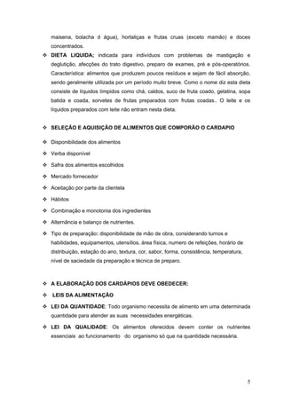 5
maisena, bolacha d água), hortaliças e frutas cruas (exceto mamão) e doces
concentrados.
DIETA LIQUIDA; indicada para indivíduos com problemas de mastigação e
deglutição, afecções do trato digestivo, preparo de exames, pré e pós-operatórios.
Característica: alimentos que produzem poucos resíduos e sejam de fácil absorção,
sendo geralmente utilizada por um período muito breve. Como o nome diz esta dieta
consiste de líquidos límpidos como chá, caldos, suco de fruta coado, gelatina, sopa
batida e coada, sorvetes de frutas preparados com frutas coadas.. O leite e os
líquidos preparados com leite não entram nesta dieta.
SELEÇÃO E AQUISIÇÃO DE ALIMENTOS QUE COMPORÃO O CARDAPIO
Disponibilidade dos alimentos
Verba disponível
Safra dos alimentos escolhidos
Mercado fornecedor
Aceitação por parte da clientela
Hábitos
Combinação e monotonia dos ingredientes
Alternância e balanço de nutrientes.
Tipo de preparação: disponibilidade de mão de obra, considerando turnos e
habilidades, equipamentos, utensílios, área física, numero de refeições, horário de
distribuição, estação do ano, textura, cor, sabor, forma, consistência, temperatura,
nível de saciedade da preparação e técnica de preparo.
A ELABORAÇÃO DOS CARDÁPIOS DEVE OBEDECER:
LEIS DA ALIMENTAÇÃO
LEI DA QUANTIDADE: Todo organismo necessita de alimento em uma determinada
quantidade para atender as suas necessidades energéticas.
LEI DA QUALIDADE: Os alimentos oferecidos devem conter os nutrientes
essenciais ao funcionamento do organismo só que na quantidade necessária.
 