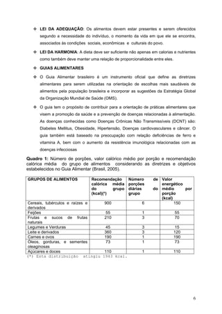 6
LEI DA ADEQUAÇÃO: Os alimentos devem estar presentes e serem oferecidos
segundo a necessidade do indivíduo, o momento da vida em que ele se encontra,
associados às condições sociais, econômicas e culturais do povo.
LEI DA HARMONIA: A dieta deve ser suficiente não apenas em calorias e nutrientes
como também deve manter uma relação de proporcionalidade entre eles.
GUIAS ALIMENTARES
O Guia Alimentar brasileiro é um instrumento oficial que define as diretrizes
alimentares para serem utilizadas na orientação de escolhas mais saudáveis de
alimentos pela população brasileira e incorporar as sugestões da Estratégia Global
da Organização Mundial de Saúde (OMS).
O guia tem o propósito de contribuir para a orientação de práticas alimentares que
visem a promoção da saúde e a prevenção de doenças relacionadas à alimentação.
As doenças conhecidas como Doenças Crônicas Não Transmissíveis (DCNT) são:
Diabetes Mellitus, Obesidade, Hipertensão, Doenças cardiovasculares e câncer. O
guia também está baseado na preocupação com relação deficiências de ferro e
vitamina A, bem com o aumento da resistência imunológica relacionadas com as
doenças infecciosas
Quadro 1: Número de porções, valor calórico médio por porção e recomendação
calórica média do grupo de alimentos considerando as diretrizes e objetivos
estabelecidos no Guia Alimentar (Brasil, 2005).
GRUPOS DE ALIMENTOS Recomendação
calórica média
do grupo
(kcal)(*)
Número de
porções
diárias do
grupo
Valor
energético
médio por
porção
(kcal)
Cereais, tubérculos e raízes e
derivados
900 6 150
Feijões 55 1 55
Frutas e sucos de frutas
naturais
210 3 70
Legumes e Verduras 45 3 15
Leite e derivados 360 3 120
Carnes e ovos 190 1 190
Óleos, gorduras, e sementes
oleaginosas
73 1 73
Açúcares e doces 110 1 110
(*) Esta distribuição atingiu 1943 kcal.
 