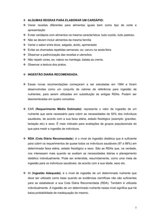 7
ALGUMAS REGRAS PARA ELABORAR UM CARDÁPIO:
Variar receitas diferentes para alimentos iguais bem como tipo de corte e
apresentação
Evitar cardápios com alimentos na mesma característica: tudo cozido, tudo pastoso,
Não se devem incluir alimentos da mesma família
Variar o sabor entre doce, salgado, ácido, apimentado
Evitar as chamadas repetidas semanais: ex: caruru na sexta-feira
Observar a padronização das receitas e utensílios.
Não repetir cores, ex; nabos na manteiga, batata ao creme.
Observar a textura dos pratos.
INGESTÃO DIARIA RECOMENDADA.
Essas novas recomendações começaram a ser estudadas em 1994 e foram
desenvolvidas como um conjunto de valores de referência para ingestão de
nutrientes, para serem utilizadas em substituição às antigas RDAs. Podem ser
desmembradas em quatro conceitos:
EAR (Requerimento Médio Estimado): representa o valor de ingestão de um
nutriente que seria necessário para cobrir as necessidades de 50% dos indivíduos
saudáveis, de acordo com a sua faixa etária, estado fisiológico (exemplo: gravidez,
lactação etc) e sexo. É mais indicado para avaliações de grupos populacionais do
que para medir a ingestão de indivíduos.
RDA (Cota Diária Recomendada): é o nível de ingestão dietética que é suficiente
para cobrir os requerimentos de quase todos os indivíduos saudáveis (97 a 98%) em
determinada faixa etária, estado fisiológico e sexo. São as RDAs que, na verdade,
nos interessam mais quando se avaliam as necessidades diárias e planejamento
dietético individualmente. Pode ser entendida, resumidamente, como uma meta de
ingestão para os indivíduos saudáveis, de acordo com a sua idade, sexo etc.
AI (Ingestão Adequada): é o nível de ingestão de um determinado nutriente que
deve ser utilizado como base quando as evidências científicas não são suficientes
para se estabelecer a sua Cota Diária Recomendada (RDA). Também é utilizada
individualmente. A ingestão de um determinado nutriente nesse nível significa que há
baixa probabilidade de inadequação do mesmo.
 