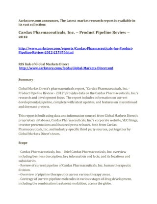 Aarkstore.com announces, The Latest market research report is available in
its vast collection:

Cardax Pharmaceuticals, Inc. – Product Pipeline Review –
2012


http://www.aarkstore.com/reports/Cardax-Pharmaceuticals-Inc-Product-
Pipeline-Review-2012-217876.html


RSS link of Global Markets Direct
http://www.aarkstore.com/feeds/Global-Markets-Direct.xml


Summary

Global Market Direct’s pharmaceuticals report, “Cardax Pharmaceuticals, Inc. -
Product Pipeline Review - 2012” provides data on the Cardax Pharmaceuticals, Inc.’s
research and development focus. The report includes information on current
developmental pipeline, complete with latest updates, and features on discontinued
and dormant projects.

This report is built using data and information sourced from Global Markets Direct’s
proprietary databases, Cardax Pharmaceuticals, Inc.’s corporate website, SEC filings,
investor presentations and featured press releases, both from Cardax
Pharmaceuticals, Inc. and industry-specific third party sources, put together by
Global Markets Direct’s team.

Scope

- Cardax Pharmaceuticals, Inc. - Brief Cardax Pharmaceuticals, Inc. overview
including business description, key information and facts, and its locations and
subsidiaries.
- Review of current pipeline of Cardax Pharmaceuticals, Inc. human therapeutic
division.
- Overview of pipeline therapeutics across various therapy areas.
- Coverage of current pipeline molecules in various stages of drug development,
including the combination treatment modalities, across the globe.
 