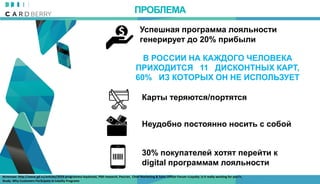 В РОССИИ НА КАЖДОГО ЧЕЛОВЕКА
ПРИХОДИТСЯ 11 ДИСКОНТНЫХ КАРТ,
60% ИЗ КОТОРЫХ ОН НЕ ИСПОЛЬЗУЕТ
Карты теряются/портятся
Неудобно постоянно носить с собой
30% покупателей хотят перейти к
digital программам лояльности
Успешная программа лояльности
генерирует до 20% прибыли
ПРОБЛЕМА
Источник: http://www.gd.ru/articles/3559-programma-loyalnosti, РБК-research, Росстат, Chief Marketing & Sales Officer Forum «Loyalty: is it really working for you?»,
Study: Why Customers Par3cipate in Loyalty Programs
 