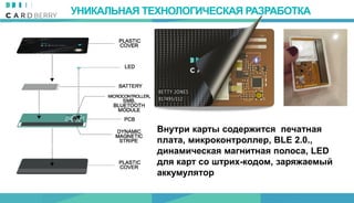 УНИКАЛЬНАЯ ТЕХНОЛОГИЧЕСКАЯ РАЗРАБОТКА
Внутри карты содержится печатная
плата, микроконтроллер, BLE 2.0.,
динамическая магнитная полоса, LED
для карт со штрих-кодом, заряжаемый
аккумулятор
 